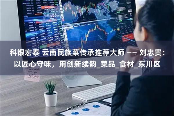 科银宏泰 云南民族菜传承推荐大师 —— 刘忠贵:以匠心守味,用创新续韵_菜品_食材_东川区