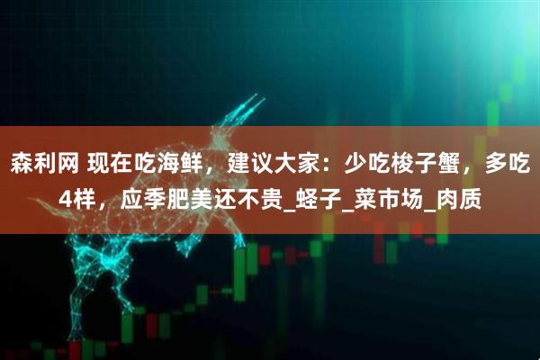 森利网 现在吃海鲜,建议大家:少吃梭子蟹,多吃4样,应季肥美还不贵_蛏子_菜市场_肉质