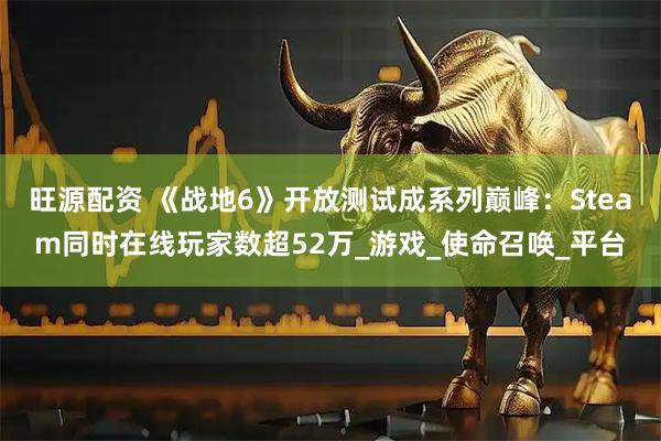旺源配资 《战地6》开放测试成系列巅峰:Steam同时在线玩家数超52万_游戏_使命召唤_平台