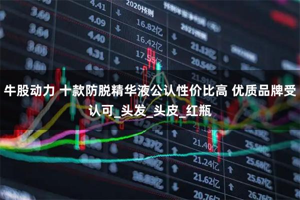 牛股动力 十款防脱精华液公认性价比高 优质品牌受认可_头发_头皮_红瓶