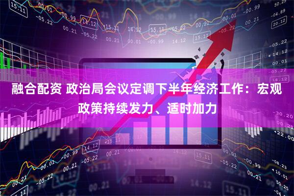 融合配资 政治局会议定调下半年经济工作：宏观政策持续发力、适时加力