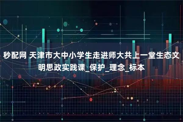 秒配网 天津市大中小学生走进师大共上一堂生态文明思政实践课_保护_理念_标本
