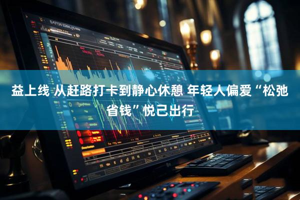 益上线 从赶路打卡到静心休憩 年轻人偏爱“松弛省钱”悦己出行