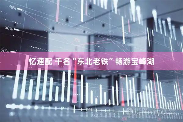 忆速配 千名“东北老铁”畅游宝峰湖
