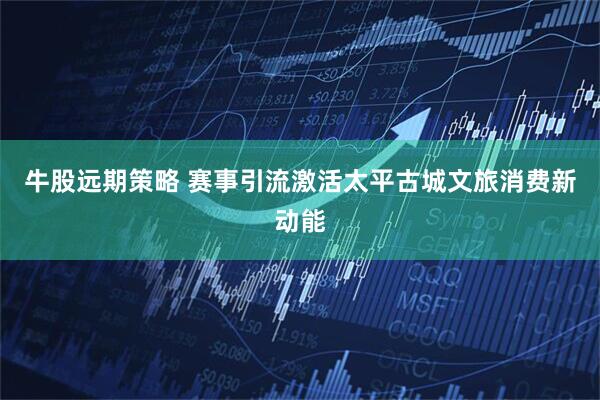 牛股远期策略 赛事引流激活太平古城文旅消费新动能