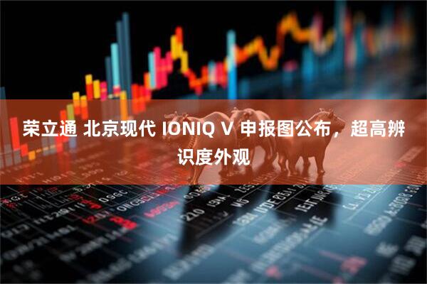 荣立通 北京现代 IONIQ V 申报图公布，超高辨识度外观