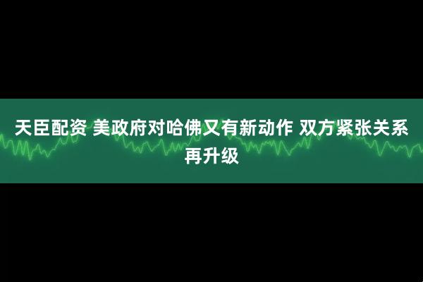 天臣配资 美政府对哈佛又有新动作 双方紧张关系再升级