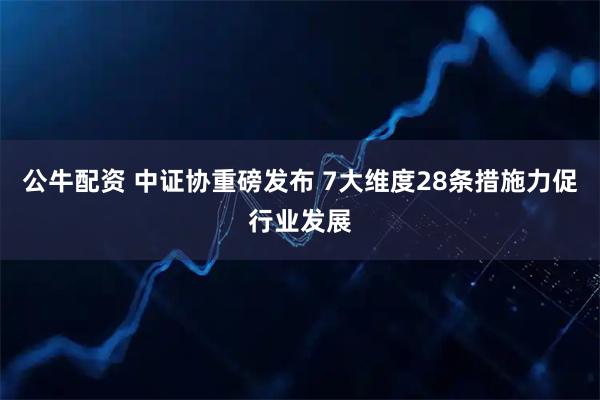 公牛配资 中证协重磅发布 7大维度28条措施力促行业发展