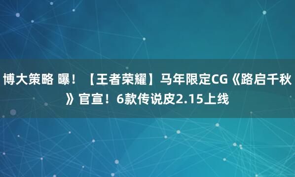 博大策略 曝！【王者荣耀】马年限定CG《路启千秋》官宣！6款传说皮2.15上线