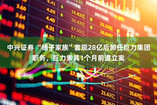 中兴证券 “杨子家族”套现28亿后卸任巨力集团职务,巨力索具1个月前遭立案