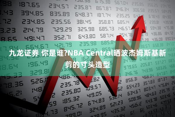 九龙证券 你是谁?NBA Central晒波杰姆斯基新剪的寸头造型