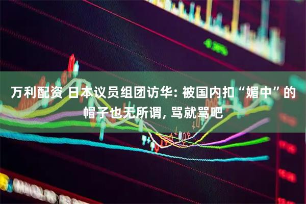 万利配资 日本议员组团访华: 被国内扣“媚中”的帽子也无所谓, 骂就骂吧