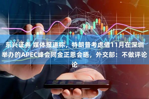 东兴证券 媒体报道称，特朗普考虑借11月在深圳举办的APEC峰会同金正恩会晤，外交部：不做评论