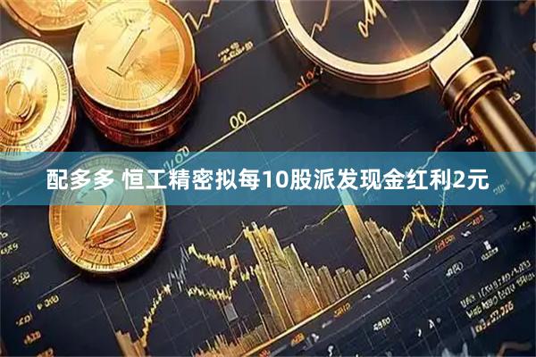 配多多 恒工精密拟每10股派发现金红利2元