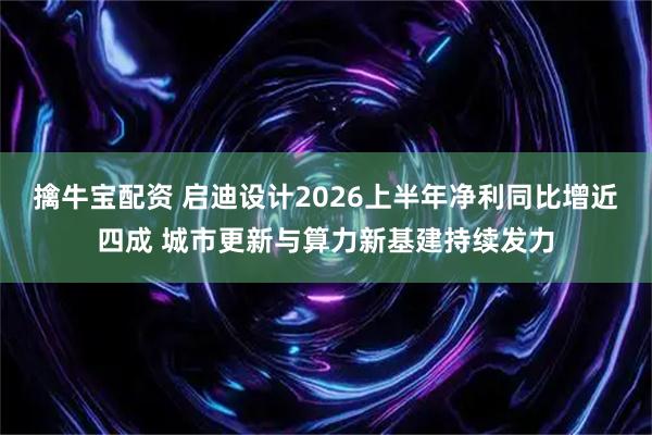 擒牛宝配资 启迪设计2026上半年净利同比增近四成 城市更新与算力新基建持续发力