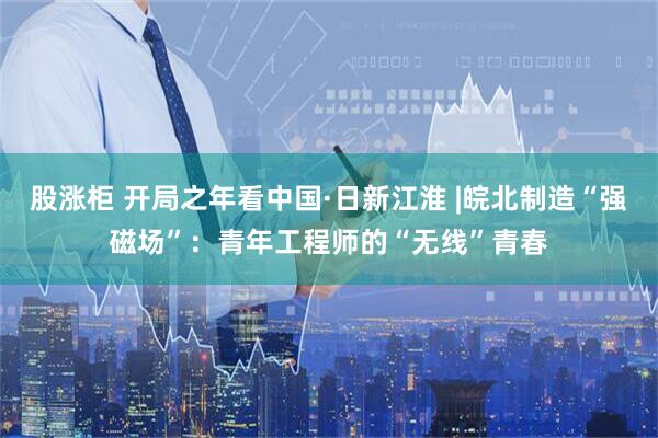 股涨柜 开局之年看中国·日新江淮 |皖北制造“强磁场”:青年工程师的“无线”青春