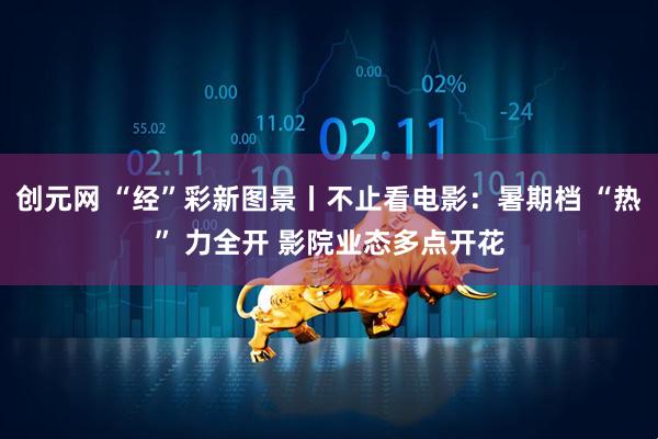 创元网 “经”彩新图景丨不止看电影：暑期档 “热” 力全开 影院业态多点开花